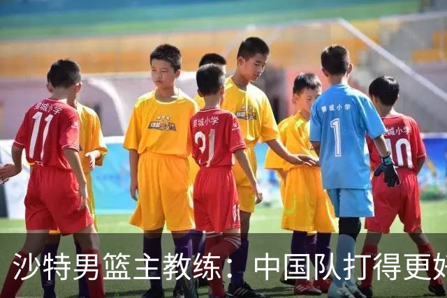 沙特男篮主教练：中国队打得更好